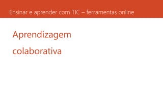 Ensinar e aprender com TIC – ferramentas online
Aprendizagem
colaborativa
 