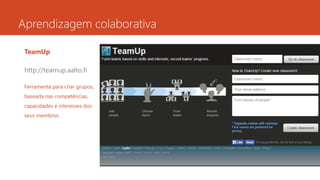 Aprendizagem colaborativa
TeamUp
http://teamup.aalto.fi
Ferramenta para criar grupos,
baseada nas competências,
capacidades e interesses dos
seus membros.
 