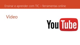 Ensinar e aprender com TIC – ferramentas online
Vídeo
 