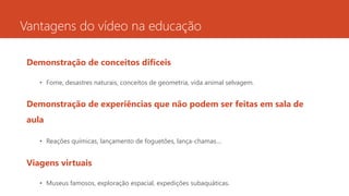 Vantagens do vídeo na educação
Demonstração de conceitos difíceis
• Fome, desastres naturais, conceitos de geometria, vida animal selvagem.
Demonstração de experiências que não podem ser feitas em sala de
aula
• Reações químicas, lançamento de foguetões, lança-chamas…
Viagens virtuais
• Museus famosos, exploração espacial, expedições subaquáticas.
 