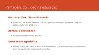Vantagens do vídeo na educação
Mostrar ao vivo culturas do mundo
• Videochat com alunos de outras culturas, aprender uma língua estrageira, comparar
aspetos culturais e geográficos.
Estimular a criatividade
• Alunos como realizadores de vídeos.
Tornar-se um especialista
• Existem vídeos para todas as áreas do conhecimento, que permitem a qualquer aluno ou
professor aprofundar os seus conhecimentos.
 