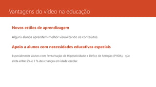 Vantagens do vídeo na educação
Novos estilos de aprendizagem
Alguns alunos aprendem melhor visualizando os conteúdos.
Apoio a alunos com necessidades educativas especiais
Especialmente alunos com Perturbação de Hiperatividade e Défice de Atenção (PHDA), que
afeta entre 5% e 7 % das crianças em idade escolar.
 