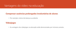 Vantagens do vídeo na educação
Compensar ausências prolongadas involuntárias de alunos
• Por exemplo, motivo de doença ou acidente.
Videojogos
• As vantagens dos videojogos na educação estão demonstradas por inúmeros estudos.
 