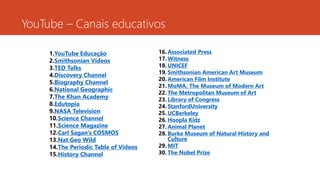 16. Associated Press
17. Witness
18. UNICEF
19. Smithsonian American Art Museum
20. American Film Institute
21. MoMA, The Museum of Modern Art
22. The Metropolitan Museum of Art
23. Library of Congress
24. StanfordUniversity
25. UCBerkeley
26. Hoopla Kidz
27. Animal Planet
28. Burke Museum of Natural History and
Culture
29. MIT
30. The Nobel Prize
YouTube – Canais educativos
1.YouTube Educação
2.Smithsonian Videos
3.TED Talks
4.Discovery Channel
5.Biography Channel
6.National Geographic
7.The Khan Academy
8.Edutopia
9.NASA Television
10.Science Channel
11.Science Magazine
12.Carl Sagan’s COSMOS
13.Nat Geo Wild
14.The Periodic Table of Videos
15.History Channel
 