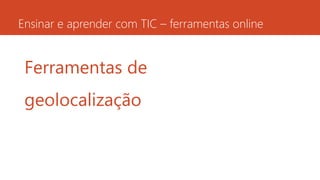 Ensinar e aprender com TIC – ferramentas online
Ferramentas de
geolocalização
 