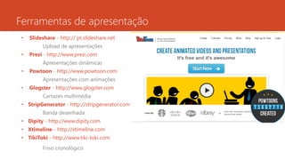 Ferramentas de apresentação
• Slideshare - http:// pt.slideshare.net
Upload de apresentações
• Prezi - http://www.prezi.com
Apresentações dinâmicas
• Powtoon - http://www.powtoon.com
Apresentações com animações
• Glogster - http://www.glogster.com
Cartazes multimédia
• StripGenerator - http://stripgenerator.com
Banda desenhada
• Dipity - http://www.dipity.com
• Xtimeline - http://xtimeline.com
• TikiToki - http://www.tiki-toki.com
Friso cronológico
 