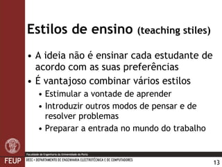 Estilos de ensino  (teaching stiles) A ideia não é ensinar cada estudante de acordo com as suas preferências É vantajoso combinar vários estilos Estimular a vontade de aprender Introduzir outros modos de pensar e de resolver problemas Preparar a entrada no mundo do trabalho 