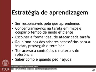Estratégia de aprendizagem Ser responsáveis pelo que aprendemos Concentrarmo-nos na tarefa em mãos e ocupar o tempo de modo eficiente Escolher a forma ideal de atacar cada tarefa Reunirmo-nos dos saberes necessários para a iniciar, prosseguir e terminar Ter acesso a conteúdos e materiais de referência Saber como e quando pedir ajuda 