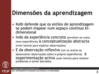 Dimensões da aprendizagem Kolb  defende que os estilos de aprendizagem se podem mapear num espaço contínuo bi-dimensional  Indo da experiência  concret a   (envolver-se numa nova experiência)  à conceptualização abstracta  (criar teorias para explicar observações)   E da observação  refle xiva  (ver os outros ou desenvolver observações sobre a própria experiência)   à experimentação  activ a  (usar teorias para resolver problemas e tomar decisões) 
