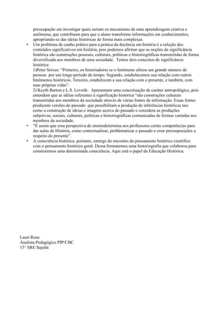 preocupação em investigar quais seriam os mecanismo de uma aprendizagem criativa e
autônoma, que contribuam para que o aluno transforme informações em conhecimentos,
apropriando-se das ideias históricas de forma mais complexas.
• Um problema de cunho prático para a pratica da docência em história é a seleção dos
conteúdos significativos em história, pois podemos afirmar que as noções de significância
histórica são construções pessoais, culturais, políticas e historiográficas transmitidas de forma
diversificada aos membros de uma sociedade. Temos dois conceitos de significância
histórica:
1)Peter Seixas: “Primeiro, os historiadores se o fenômeno afetou um grande número de
pessoas por um longo período de tempo. Segundo, estabelecemos sua relação com outros
fenômenos históricos. Terceiro, estabelecem a sua relação com o presente, e também, com
suas próprias vidas”.
2) Keyth Barton e L.S. Levstik: Apresentam uma conceituação de caráter antropológico, pois
entendem que as idéias referentes à significação histórica “são construções culturais
transmitidas aos membros da sociedade através de várias fontes de informação. Essas fontes
produzem versões do passado que possibilitam a produção de inferências históricas tais
como a construção de ideias e imagens acerca do passado e considera as produções
subjetivas, sociais, culturais, políticas e historiográficas comunicadas de formas variadas aos
membros da sociedade.
• “É assim que essa perspectiva de ensinodetermina aos professores certas competências para
dar aulas de História, como contextualizar, problematizar o passado e criar pressuposições a
respeito do presente”.
• A consciência histórica, portanto, emerge do encontro do pensamento histórico científico
com o pensamento histórico geral. Dessa formatemos uma historiografia que colaborou para
construirmos uma determinada consciência. Aqui está o papel da Educação Histórica.
Lauri Rene
Analista Pedagógico PIP/CBC
15° SRE Itajubá
 