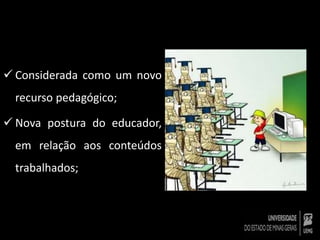  Considerada como um novo 
recurso pedagógico; 
 Nova postura do educador, 
em relação aos conteúdos 
trabalhados; 
 