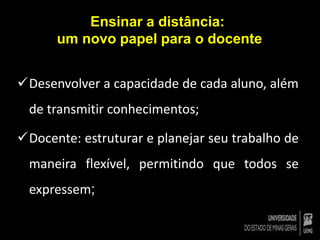 Ensinar a distância: 
um novo papel para o docente 
Desenvolver a capacidade de cada aluno, além 
de transmitir conhecimentos; 
Docente: estruturar e planejar seu trabalho de 
maneira flexível, permitindo que todos se 
expressem; 
 