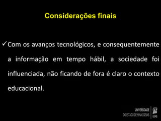 Considerações finais 
Com os avanços tecnológicos, e consequentemente 
a informação em tempo hábil, a sociedade foi 
influenciada, não ficando de fora é claro o contexto 
educacional. 
 