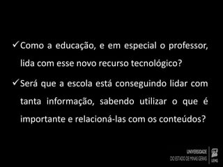 Como a educação, e em especial o professor, 
lida com esse novo recurso tecnológico? 
Será que a escola está conseguindo lidar com 
tanta informação, sabendo utilizar o que é 
importante e relacioná-las com os conteúdos? 
 