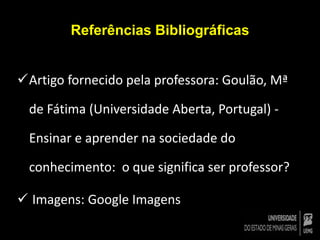 Referências Bibliográficas 
Artigo fornecido pela professora: Goulão, Mª 
de Fátima (Universidade Aberta, Portugal) - 
Ensinar e aprender na sociedade do 
conhecimento: o que significa ser professor? 
 Imagens: Google Imagens 
 