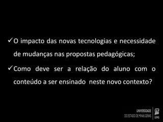 O impacto das novas tecnologias e necessidade 
de mudanças nas propostas pedagógicas; 
Como deve ser a relação do aluno com o 
conteúdo a ser ensinado neste novo contexto? 
 