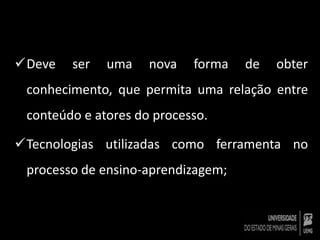 Deve ser uma nova forma de obter 
conhecimento, que permita uma relação entre 
conteúdo e atores do processo. 
Tecnologias utilizadas como ferramenta no 
processo de ensino-aprendizagem; 
 