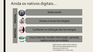 Ainda os nativos digitais…
Digital natives: where is the evidence?
Ellen Johanna Helsper;Rebecca Eynon
University of Oxford, UK
First published on: 17 June 2009
Multi-tarefa
Acesso a novas tecnologias
Confiante na utilização das tecnologias
Usa a Internet: recolhe informação, aprende,
realiza outras actividades
NATIVODIGITAL
 