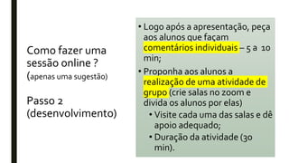 Como fazer uma
sessão online ?
(apenas uma sugestão)
Passo 2
(desenvolvimento)
• Logo após a apresentação, peça
aos alunos que façam
comentários individuais – 5 a 10
min;
• Proponha aos alunos a
realização de uma atividade de
grupo (crie salas no zoom e
divida os alunos por elas)
• Visite cada uma das salas e dê
apoio adequado;
• Duração da atividade (30
min).
 