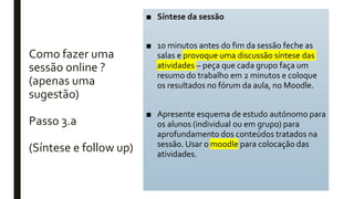 Como fazer uma
sessão online ?
(apenas uma
sugestão)
Passo 3.a
(Síntese e follow up)
■ Síntese da sessão
■ 10 minutos antes do fim da sessão feche as
salas e provoque uma discussão síntese das
atividades – peça que cada grupo faça um
resumo do trabalho em 2 minutos e coloque
os resultados no fórum da aula, no Moodle.
■ Apresente esquema de estudo autónomo para
os alunos (individual ou em grupo) para
aprofundamento dos conteúdos tratados na
sessão. Usar o moodle para colocação das
atividades.
 