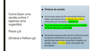 Como fazer uma
sessão online ?
(apenas uma
sugestão)
Passo 3.b
(Síntese e follow up)
■ Síntese da sessão
■ 10 minutos antes do fim da sessão feche as
salas e provoque uma avaliação formativa,
utilizando por exemplo o Kahoot.it.
■ Peça aos alunos que coloquem as conclusões
no fórum da aula, no Moodle
■ Apresente esquema de estudo autónomo para
os alunos (individual ou em grupo) para
aprofundamento dos conteúdos tratados na
sessão. Usar o moodle para colocação das
atividades.
 