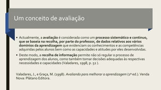 Um conceito de avaliação
• Actualmente, a avaliação é considerada como um processo sistemático e continuo,
que se baseia na recolha, por parte do professor, de dados relativos aos vários
domínios da aprendizagem que evidenciam os conhecimentos e as competências
adquiridas pelos alunos bem como as capacidades e atitudes por eles desenvolvidas.
• Deste modo, a recolha de informação permite não só regular o processo de
aprendizagem dos alunos, como também tomar decisões adequadas às respectivas
necessidades e capacidades (Valadares, 1998, p. 52 ).
Valadares, J., e Graça, M. (1998). Avaliando para melhorar a aprendizagem (1ª ed.).Venda
Nova: Plátano Editora.
 