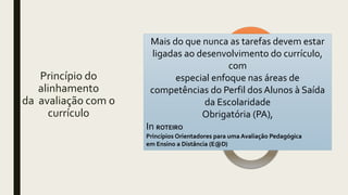 Princípio do
alinhamento
da avaliação com o
currículo
Ensino Avaliação
Mais do que nunca as tarefas devem estar
ligadas ao desenvolvimento do currículo,
com
especial enfoque nas áreas de
competências do Perfil dos Alunos à Saída
da Escolaridade
Obrigatória (PA),
In ROTEIRO
Princípios Orientadores para uma Avaliação Pedagógica
em Ensino a Distância (E@D)
 