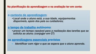 Na planificação da aprendizagem e na avaliação ter em conta:
o contexto de aprendizagem:
•Local onde o aluno está, a sua idade, equipamentos
disponíveis, apoio dos pais ou cuidadores;
o tempo de trabalho autónomo:
•prever um tempo razoável para a realização das tarefas que se
solicita ao aluno; (conjugar em CT)
as aprendizagens essenciais previstas
– Identificar com rigor o que se espera que o aluno aprenda.
 