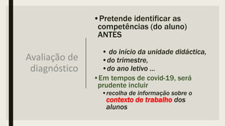 Avaliação de
diagnóstico
•Pretende identificar as
competências (do aluno)
ANTES
• do início da unidade didáctica,
•do trimestre,
•do ano letivo …
•Em tempos de covid-19, será
prudente incluir
•recolha de informação sobre o
contexto de trabalho dos
alunos
 