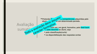 Avaliação
sumativa
•Pretende identificar as competências adquiridas pelo
aluno ao longo de um determinado período.
•Deve também ser, em geral, formativa, pelo feed back
dado pelo docente ao aluno, seja
•pela classificação(curto)
•na disponibilização das respostas certas
 