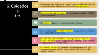6. Cuidados
a
ter
Não sobrecarregar os alunos de trabalho; tentar perceber quanto tempo
os alunos demoram a fazer o que se lhe pede (carga de trabalho)
Não se sobrecarregar a si próprio com tarefas de correcção de TODOS os
trabalhos que pede;
Dar feedback frequente aos alunos dos seus resultados;
Pode eventualmente dar feedbacks globais, numa perspetiva formativa,
disponibilizando respostas tipos;
Os testes online devem ser feitos com perguntas que obriguem a
pensamento crítico, com poucas perguntas, com tempo muito limitado e
com pouco peso na avaliação final;
Crie métricas pessoais que permitam transformar os trabalhos que
solicita em partes da avaliação final, materializando o conceito de
avaliação contínua.
 