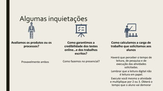 Algumas inquietações
Avaliamos os produtos ou os
processos?
Provavelmente ambos
Como garantimos a
credibilidade dos testes
online…e dos trabalhos
escritos?
Como fazemos no presencial?
Como calculamos a carga de
trabalho que solicitamos aos
alunos
Haverá que perceber o tempo de
leitura, de pesquisa e de
execução das atividades
solicitadas.
Lembrar que a leitura digital não
é leitura em papel.
Execute você mesmo a atividade
e multiplique por 2 ou 3. Obterá o
tempo que o aluno vai demorar
 