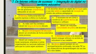 7. Os fatores críticos de sucesso -- integração do digital no
território educativo
1. Os equipamentos digitais
têm de apresentar características
adequadas ao seu uso
2. Os docentes devem ser objeto de formação para
o uso dos tablets e capacidade de inovação no
âmbito das práticas pedagógicas
3. A liderança institucional deve dar
suporte expresso e efetivo às mudanças 4. É necessário ter em conta a
existência de suporte técnico ao
hardware e software
5. As redes sem fios (wireless)
devem ter largura de banda elevada 6. Devem ser induzidas
comunidades de prática de docentes
7. Os pais e encarregados de educação
devem ser envolvidos de forma sistemática
neste processo 8. A Biblioteca Escolar e os docentes
devem conjugar esforços no sentido de
articularem o seu trabalho9. Devem ser criadas parcerias
locais (autarquias, empresas e outras
organizações) ou nacionais (editoras)
para que os custos sejam aceitáveis
10. Os alunos devem também ter um
acompanhamento continuado, nas aulas TIC ou
em clubes/oficinas de aprendizagem do uso das
TIC e dos tablets.
http://files.saiadolugar.com.br/arquivos/2013/12/Subindo-degraus.jpg
 