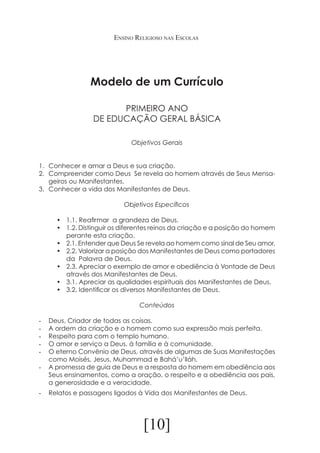 Ensino Religioso nas Escolas

Modelo de um Currículo
PRIMEIRO ANO
DE EDUCAÇÃO GERAL BÁSICA
Objetivos Gerais

	

1.	 Conhecer e amar a Deus e sua criação.
2.	 Compreender como Deus Se revela ao homem através de Seus Mensageiros ou Manifestantes.
3.	 Conhecer a vida dos Manifestantes de Deus.
		

Objetivos Específicos		

•	 1.1. Reafirmar a grandeza de Deus.
•	 1.2. Distinguir os diferentes reinos da criação e a posição do homem
perante esta criação.
•	 2.1. Entender que Deus Se revela ao homem como sinal de Seu amor.
•	 2.2. Valorizar a posição dos Manifestantes de Deus como portadores
da Palavra de Deus.
•	 2.3. Apreciar o exemplo de amor e obediência à Vontade de Deus
através dos Manifestantes de Deus.
•	 3.1. Apreciar as qualidades espirituais dos Manifestantes de Deus.
•	 3.2. Identificar os diversos Manifestantes de Deus.
Conteúdos
-	
-	
-	
-	
-	

Deus, Criador de todas as coisas.
A ordem da criação e o homem como sua expressão mais perfeita.	
Respeito para com o templo humano.
O amor e serviço a Deus, à família e à comunidade.
O eterno Convênio de Deus, através de algumas de Suas Manifestações
como Moisés, Jesus, Muhammad e Bahá’u’lláh.
-	 A promessa de guia de Deus e a resposta do homem em obediência aos
Seus ensinamentos, como a oração, o respeito e a obediência aos pais,
a generosidade e a veracidade.
-	 Relatos e passagens ligados à Vida dos Manifestantes de Deus.

[10]

 