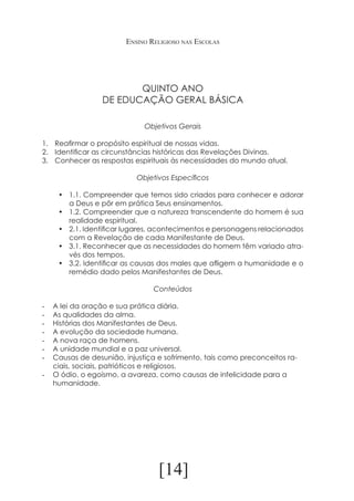 Ensino Religioso nas Escolas

QUINTO ANO
DE EDUCAÇÃO GERAL BÁSICA
Objetivos Gerais
1.	 Reafirmar o propósito espiritual de nossas vidas.
2.	 Identificar as circunstâncias históricas das Revelações Divinas.
3.	 Conhecer as respostas espirituais às necessidades do mundo atual.
Objetivos Específicos
•	 1.1. Compreender que temos sido criados para conhecer e adorar
a Deus e pôr em prática Seus ensinamentos.
•	 1.2. Compreender que a natureza transcendente do homem é sua
realidade espiritual.
•	 2.1. Identificar lugares, acontecimentos e personagens relacionados
com a Revelação de cada Manifestante de Deus.
•	 3.1. Reconhecer que as necessidades do homem têm variado através dos tempos.
•	 3.2. Identificar as causas dos males que afligem a humanidade e o
remédio dado pelos Manifestantes de Deus.
Conteúdos
-	
-	
-	
-	
-	
-	
-	

A lei da oração e sua prática diária.
As qualidades da alma.
Histórias dos Manifestantes de Deus.
A evolução da sociedade humana.
A nova raça de homens.
A unidade mundial e a paz universal.
Causas de desunião, injustiça e sofrimento, tais como preconceitos raciais, sociais, patrióticos e religiosos.
-	 O ódio, o egoísmo, a avareza, como causas de infelicidade para a
humanidade.

[14]

 