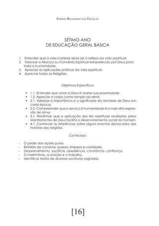 Ensino Religioso nas Escolas

SÉTIMO ANO
DE EDUCAÇÃO GERAL BÁSICA
1.	 Entender que a vida material deve ser o reflexo da vida espiritual.
2.	 Valorizar a Aliança ou Convênio Espiritual estabelecido por Deus para
toda a humanidade.
3.	 Apreciar as aplicações práticas da vida espiritual.
4.	 Apreciar todas as Religiões.
Objetivos Específicos
•	 1.1. Entender que amar a Deus é anelar sua proximidade.
•	 1.2. Apreciar o corpo como templo da alma.
•	 2.1. Valorizar a importância e o significado da Vontade de Deus em
cada época.
•	 2.2. Compreender que o serviço à humanidade é a mais alta expressão de amor.
•	 3.1. Reafirmar que a aplicação das leis espirituais reveladas pelos
Manifestantes de Deus facilita o desenvolvimento social do homem.
•	 4.1. Conhecer as referências sobre alguns eventos destacados das
histórias das religiões.
Conteúdos
-	
-	
-	
-	
-	

O poder das ações puras.
Retidão de conduta, pureza, limpeza e castidade.
Desprendimento, sacrifício, obediência, constância, confiança.
O matrimônio, a oração e o trabalho.
Identificar textos de diversas escrituras sagradas.

[16]

 