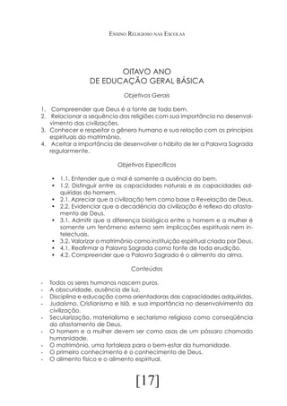 Ensino Religioso nas Escolas

OITAVO ANO
DE EDUCAÇÃO GERAL BÁSICA
Objetivos Gerais
1.	 Compreender que Deus é a fonte de todo bem.
2.	 Relacionar a sequência das religiões com sua importância no desenvolvimento das civilizações.
3.	 Conhecer e respeitar o gênero humano e sua relação com os princípios
espirituais do matrimônio.
4.	 Aceitar a importância de desenvolver o hábito de ler a Palavra Sagrada
regularmente.
Objetivos Específicos
•	 1.1. Entender que o mal é somente a ausência do bem.
•	 1.2. Distinguir entre as capacidades naturais e as capacidades adquiridas do homem.
•	 2.1. Apreciar que a civilização tem como base a Revelação de Deus.
•	 2.2. Evidenciar que a decadência da civilização é reflexo do afastamento de Deus.
•	 3.1. Admitir que a diferença biológica entre o homem e a mulher é
somente um fenômeno externo sem implicações espirituais nem intelectuais.
•	 3.2. Valorizar o matrimônio como instituição espiritual criada por Deus.
•	 4.1. Reafirmar a Palavra Sagrada como fonte de toda erudição.
•	 4.2. Compreender que a Palavra Sagrada é o alimento da alma.
Conteúdos
-	
-	
-	
-	
-	
-	
-	
-	
-	

Todos os seres humanos nascem puros.
A obscuridade, ausência de luz.
Disciplina e educação como orientadoras das capacidades adquiridas.
Judaísmo, Cristianismo e Islã, e sua importância no desenvolvimento da
civilização.
Secularização, materialismo e sectarismo religioso como conseqüência
do afastamento de Deus.
O homem e a mulher devem ser como asas de um pássaro chamado
humanidade.
O matrimônio, uma fortaleza para o bem-estar da humanidade.
O primeiro conhecimento é o conhecimento de Deus.
O alimento físico e o alimento espiritual.

[17]

 
