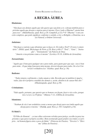 Ensino Religioso nas Escolas

A REGRA ÁUREA
Hinduísmo:
“Não faças aos demais aquilo que não queres que seja feito a ti; e deseja também para o
próximo aquilo que desejas e aspiras para ti mesmo. Esse é todo o Dharma*, atenta bem
para isso”. (Mahabharata, apud. Rost, p.20; Campbell, p.52) (* O “Dharma” é um conceito complexo, que pode significar, conforme o sentido, a Lei, a Religião, a Doutrina, ou a
Lei Natural, a Ordem Universal).
Judaísmo:
“Não faças a outrem o que abominas que se faça a ti. Eis toda a Torá*. O resto é comentário”. (Hillel, apud. Shclesinger & Porto, p.26; Rost, p.69) (* “Torá”, “Guia”, “Instrução”, “Ensinamento” da Palavra de Deu).
“Amarás o teu próximo como a ti mesmo” (Levítico 19:18, A Bíblia de Jerusalém).
Zoroastrismo:
“Aquilo que é bom para qualquer um e para todos, para quem quer que seja - isso é bom
para mim... O que julgo bom para mim mesmo, deverei desejar para todos. Só a Lei Universal é verdadeira Lei.”(Gathas, apud. Rost, p. 56).
Budismo:
“Todos temem o sofrimento, e todos amam a vida. Recorda que tu também és igual a
todos; faze de ti próprio a medida dos demais e, assim, abstém-te de causar-lhes dor.”
(Dhammapada, apud. Rost, p.39).
Cristianismo:
“Tudo aquilo, portanto, que quereis que os homens vos façam, fazei-o vós a eles, porque
isto é a Lei e os Profetas.” (Mateus 7:12, A Bíblia de Jerusalém).
Islamismo:
“Nenhum de vós é um verdadeiro crente a menos que deseje para seu irmão aquilo que
deseja para si mesmo.” (Hadith, apud. Rost, p. 103; Campbell, p.54).
Fé Bahá’í:
“Ó Filho do Homem! ...se teus olhos estiverem volvidos para justiça, escolhe tu para teu
próximo o que para ti próprio escolhes. Bem-aventurado quem prefere seu irmão a si próprio... tal homem figura entre o povo de Bahá.” (Palavras do Paraíso; “Terceira”e “Décima” folhas do Paraíso) .

[20]

 