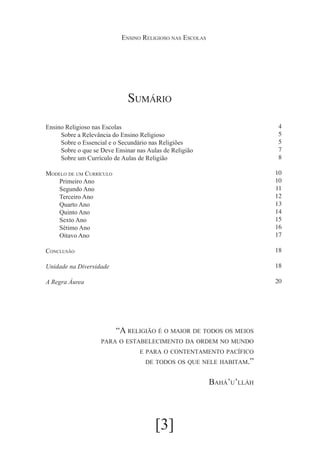 Ensino Religioso nas Escolas

Sumário
									

4
5
5
7
8

Ensino Religioso nas Escolas
Sobre a Relevância do Ensino Religioso
Sobre o Essencial e o Secundário nas Religiões
Sobre o que se Deve Ensinar nas Aulas de Religião
Sobre um Currículo de Aulas de Religião
Modelo de um Currículo
Primeiro Ano
Segundo Ano
Terceiro Ano
Quarto Ano
Quinto Ano
Sexto Ano
Sétimo Ano
Oitavo Ano

10
10
11
12
13
14
15
16
17

Conclusão

18

Unidade na Diversidade

18

A Regra Áurea

20

“A religião é o maior de todos os meios
para o estabelecimento da ordem no mundo
e para o contentamento pacífico

de todos os que nele habitam.”

Bahá’u’lláh

[3]

 