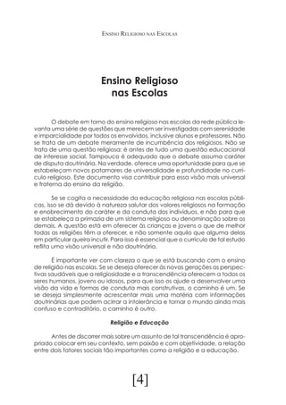 Ensino Religioso nas Escolas

Ensino Religioso
nas Escolas
	
O debate em torno do ensino religioso nas escolas da rede pública levanta uma série de questões que merecem ser investigadas com serenidade
e imparcialidade por todos os envolvidos, inclusive alunos e professores. Não
se trata de um debate meramente de incumbência dos religiosos. Não se
trata de uma questão religiosa: é antes de tudo uma questão educacional
de interesse social. Tampouco é adequado que o debate assuma caráter
de disputa doutrinária. Na verdade, oferece uma oportunidade para que se
estabeleçam novos patamares de universalidade e profundidade no currículo religioso. Este documento visa contribuir para essa visão mais universal
e fraterna do ensino da religião.
	
Se se cogita a necessidade da educação religiosa nas escolas públicas, isso se dá devido à natureza salutar dos valores religiosos na formação
e enobrecimento do caráter e da conduta dos indivíduos, e não para que
se estabeleça a primazia de um sistema religioso ou denominação sobre os
demais. A questão está em oferecer às crianças e jovens o que de melhor
todas as religiões têm a oferecer, e não somente aquilo que alguma delas
em particular queira incutir. Para isso é essencial que o currículo de tal estudo
reflita uma visão universal e não doutrinária.
	
É importante ver com clareza o que se está buscando com o ensino
de religião nas escolas. Se se deseja oferecer às novas gerações as perspectivas saudáveis que a religiosidade e a transcendência oferecem a todos os
seres humanos, jovens ou idosos, para que isso os ajude a desenvolver uma
visão da vida e formas de conduta mais construtivas, o caminho é um. Se
se deseja simplesmente acrescentar mais uma matéria com informações
doutrinárias que podem acirrar a intolerância e tornar o mundo ainda mais
confuso e contraditório, o caminho é outro.
Religião e Educação
	
Antes de discorrer mais sobre um assunto de tal transcendência é apropriado colocar em seu contexto, sem paixão e com objetividade, a relação
entre dois fatores sociais tão importantes como a religião e a educação.

[4]

 