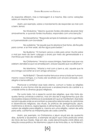 Ensino Religioso nas Escolas
As respostas diferem, mas a mensagem é a mesma. São como variações
sobre um mesmo tema.
	
Assim, por exemplo, sobre o mandamento de responder ao mal com
o bem, lemos:
		
No Hinduísmo: “Mesmo quando fordes ofendidos devereis falar
amavelmente, e quando fordes insultados, respondeis com uma benção.”
		
No Zoroastrismo: “Responde sempre à maldade com a gentileza,
e à perversidade com bondade.”
		
No Judaísmo: “Se aquele que te aborrece tiver fome, dá-lhe pão
para comer, e se tiver sede, dá-lhe água para beber.”
		
No Budismo: “O homem vence o ódio pelo amor; triunfa sobre
o mal por meio do bem; subjuga o ávaro por meio da generosidade e o
mentiroso por meio da verdade.”
		
No Cristianismo: “Amai os vossos inimigos, fazei bem aos que vos
odeiam, bendizei os que vos amaldiçoam, orai por aqueles que vos difamam.”
		
No Islamismo: “Afastai o mal com o bem e, eis!, aquele que te
era inimigo converter-se-á em amigo amoroso.”
		
Na Fé Bahá’í: “Deveis mostrar ternura e amor a todo ser humano,
mesmo vossos inimigos, e a todos dar acolhida com sincera amizade, com
alegria e benevolência.”
	
Promover e enfatizar esse lado eterno, comum a todas as religiões
mundiais, é uma forma vital de promover o enobrecimento do caráter e a
unidade entre os diversos grupos religiosos.
	
Por outro lado, há o aspecto social das religiões, que não trata daqueles temas universais e eternos, mas sim das leis e regulamentos que são
necessários à época histórica e à sociedade em que se manifestam. Esse lado
social é aquele onde se encontram os preceitos relacionados às cerimônias
e observâncias religiosas, aos rituais, às práticas de peregrinação, jejum,
matrimônio e divórcio, regras ligadas à alimentação, etc. Tais ensinamentos
variam de religião para religião e, mesmo em uma religião, variam de seita
para seita, conforme as interpretações de cada corrente.
	
Assim, por exemplo, no Cristianismo o jejum anual era de quarenta
dias, durante a Quaresma, a exemplo do jejum que Cristo praticara antes
do início de Sua missão. Hoje em dia, cada denominação cristã difere em
relação a essa prática. No Islamismo o jejum é de trinta dias, e, na Fé Bahá’í,

[6]

 