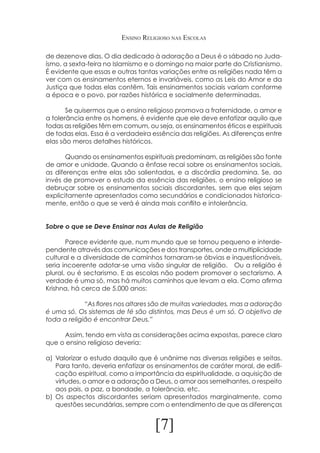Ensino Religioso nas Escolas
de dezenove dias. O dia dedicado à adoração a Deus é o sábado no Judaísmo, a sexta-feira no Islamismo e o domingo na maior parte do Cristianismo.
É evidente que essas e outras tantas variações entre as religiões nada têm a
ver com os ensinamentos eternos e invariáveis, como as Leis do Amor e da
Justiça que todas elas contêm. Tais ensinamentos sociais variam conforme
a época e o povo, por razões histórica e socialmente determinadas.
	
Se quisermos que o ensino religioso promova a fraternidade, o amor e
a tolerância entre os homens, é evidente que ele deve enfatizar aquilo que
todas as religiões têm em comum, ou seja, os ensinamentos éticos e espirituais
de todas elas. Essa é a verdadeira essência das religiões. As diferenças entre
elas são meros detalhes históricos.
	
Quando os ensinamentos espirituais predominam, as religiões são fonte
de amor e unidade. Quando a ênfase recai sobre os ensinamentos sociais,
as diferenças entre elas são salientadas, e a discórdia predomina. Se, ao
invés de promover o estudo da essência das religiões, o ensino religioso se
debruçar sobre os ensinamentos sociais discordantes, sem que eles sejam
explicitamente apresentados como secundários e condicionados historicamente, então o que se verá é ainda mais conflito e intolerância.
Sobre o que se Deve Ensinar nas Aulas de Religião
	
Parece evidente que, num mundo que se tornou pequeno e interdependente através das comunicações e dos transportes, onde a multiplicidade
cultural e a diversidade de caminhos tornaram-se óbvias e inquestionáveis,
seria incoerente adotar-se uma visão singular de religião. Ou a religião é
plural, ou é sectarismo. E as escolas não podem promover o sectarismo. A
verdade é uma só, mas há muitos caminhos que levam a ela. Como afirma
Krishna, há cerca de 5.000 anos:
		
“As flores nos altares são de muitas variedades, mas a adoração
é uma só. Os sistemas de fé são distintos, mas Deus é um só. O objetivo de
toda a religião é encontrar Deus.”
	
Assim, tendo em vista as considerações acima expostas, parece claro
que o ensino religioso deveria:
a)	 Valorizar o estudo daquilo que é unânime nas diversas religiões e seitas.
Para tanto, deveria enfatizar os ensinamentos de caráter moral, de edificação espiritual, como a importância da espiritualidade, a aquisição de
virtudes, o amor e a adoração a Deus, o amor aos semelhantes, o respeito
aos pais, a paz, a bondade, a tolerância, etc.
b)	 Os aspectos discordantes seriam apresentados marginalmente, como
questões secundárias, sempre com o entendimento de que as diferenças

[7]

 