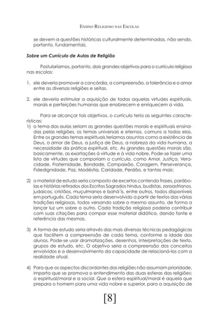 Ensino Religioso nas Escolas
se devem a questões históricas culturalmente determinadas, não sendo,
portanto, fundamentais.
Sobre um Currículo de Aulas de Religião
	
Postularíamos, portanto, dois grandes objetivos para o currículo religioso
nas escolas:
1.	 ele deveria promover a concórdia, a compreensão, a tolerância e o amor
entre as diversas religiões e seitas.
2.	 ele deveria estimular a aquisição de todas aquelas virtudes espirituais,
morais e perfeições humanas que enobrecem e enriquecem a vida.
	
Para se alcançar tais objetivos, o currículo teria as seguintes características:
1)	 o tema das aulas seriam as grandes questões morais e espirituais ensinadas pelas religiões, os temas universais e eternos, comuns a todas elas.
Entre os grandes temas espirituais teríamos assuntos como a existência de
Deus, o amor de Deus, a justiça de Deus, a nobreza da vida humana, a
necessidade da prática espiritual, etc. As grandes questões morais são,
basicamente, as exortações à virtude e à vida nobre. Pode-se fazer uma
lista de virtudes que comporiam o currículo, como Amor, Justiça, Veracidade, Fraternidade, Bondade, Compaixão, Coragem, Perseverança,
Fidedignidade, Paz, Modéstia, Caridade, Perdão, e tantas mais;
2)	 o material de estudo seria composto de excertos contendo frases, parábolas e histórias retirados dos Escritos Sagrados hindus, budistas, zoroastrianos,
judaicos, cristãos, muçulmanos e bahá’ís, entre outros, todos disponíveis
em português. Cada tema seria desenvolvido a partir de textos das várias
tradições religiosas, todos versando sobre o mesmo assunto, de forma a
lançar luz um sobre o outro. Cada tradição religiosa poderia contribuir
com suas citações para compor esse material didático, dando fonte e
referência das mesmas.
3)	 A forma de estudo seria através das mais diversas técnicas pedagógicas
que facilitem a compreensão de cada tema, conforme a idade dos
alunos. Pode-se usar dramatizações, desenhos, interpretações de texto,
grupos de estudo, etc. O objetivo seria a compreensão dos conceitos
envolvidos e o desenvolvimento da capacidade de relacioná-los com a
realidade atual.
4)	 Para que os aspectos discordantes das religiões não assumam prioridade,
importa que se promova o entendimento das duas esferas das religiões:
a espiritual/moral e a social. Que a esfera espiritual/moral é aquela que
prepara o homem para uma vida nobre e superior, para a aquisição de

[8]

 
