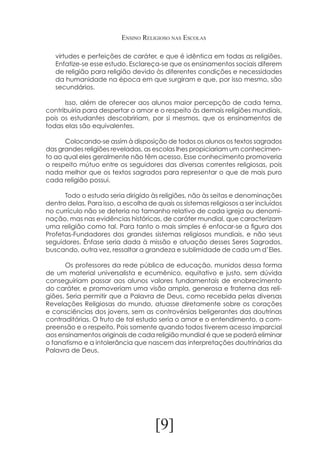 Ensino Religioso nas Escolas
virtudes e perfeições de caráter, e que é idêntica em todas as religiões.
Enfatize-se esse estudo. Esclareça-se que os ensinamentos sociais diferem
de religião para religião devido às diferentes condições e necessidades
da humanidade na época em que surgiram e que, por isso mesmo, são
secundários.
	
Isso, além de oferecer aos alunos maior percepção de cada tema,
contribuiria para despertar o amor e o respeito às demais religiões mundiais,
pois os estudantes descobririam, por si mesmos, que os ensinamentos de
todas elas são equivalentes.
	
	
Colocando-se assim à disposição de todos os alunos os textos sagrados
das grandes religiões reveladas, as escolas lhes propiciariam um conhecimento ao qual eles geralmente não têm acesso. Esse conhecimento promoveria
o respeito mútuo entre os seguidores das diversas correntes religiosas, pois
nada melhor que os textos sagrados para representar o que de mais puro
cada religião possui.
	
Todo o estudo seria dirigido às religiões, não às seitas e denominações
dentro delas. Para isso, a escolha de quais os sistemas religiosos a ser incluídos
no currículo não se deteria no tamanho relativo de cada igreja ou denominação, mas nas evidências históricas, de caráter mundial, que caracterizam
uma religião como tal. Para tanto o mais simples é enfocar-se a figura dos
Profetas-Fundadores dos grandes sistemas religiosos mundiais, e não seus
seguidores. Ênfase seria dada à missão e atuação desses Seres Sagrados,
buscando, outra vez, ressaltar a grandeza e sublimidade de cada um d’Eles.
	
Os professores da rede pública de educação, munidos dessa forma
de um material universalista e ecumênico, equitativo e justo, sem dúvida
conseguiriam passar aos alunos valores fundamentais de enobrecimento
do caráter, e promoveriam uma visão ampla, generosa e fraterna das religiões. Seria permitir que a Palavra de Deus, como recebida pelas diversas
Revelações Religiosas do mundo, atuasse diretamente sobre os corações
e consciências dos jovens, sem as controvérsias beligerantes das doutrinas
contraditórias. O fruto de tal estudo seria o amor e o entendimento, a compreensão e o respeito. Pois somente quando todos tiverem acesso imparcial
aos ensinamentos originais de cada religião mundial é que se poderá eliminar
o fanatismo e a intolerância que nascem das interpretações doutrinárias da
Palavra de Deus.

[9]

 