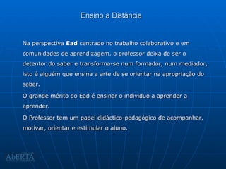 Ensino a Distância Na perspectiva  Ead  centrado no trabalho colaborativo e em comunidades de aprendizagem, o professor deixa de ser o detentor do saber e transforma-se num formador, num mediador, isto é alguém que ensina a arte de se orientar na apropriação do saber. O grande mérito do Ead é ensinar o individuo a aprender a aprender. O Professor tem um papel didáctico-pedagógico de acompanhar, motivar, orientar e estimular o aluno. 