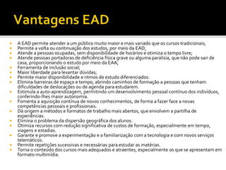  A EAD permite atender a um público muito maior e mais variado que os cursos tradicionais;
 Permite a volta ou continuação dos estudos, por meio da EAD;
 Atende a pessoas ocupadas, sem disponibilidade de horários e otimiza o tempo livre;
 Atende pessoas portadoras de deficiência física grave ou alguma paralisia, que não pode sair de
casa, proporcionando o estudo por meio da EAA;
 Ferramenta de inclusão social;
 Maior liberdade para levantar dúvidas;
 Permite maior disponibilidade e ritmos de estudo diferenciados.
 Elimina barreiras de espaço e tempo, abrindo caminhos de formação a pessoas que tenham
dificuldades de deslocações ou de agenda para estudarem.
 Estimula a auto-aprendizagem, permitindo um desenvolvimento pessoal contínuo dos indivíduos,
conferindo-lhes maior autonomia.
 Fomenta a aquisição contínua de novos conhecimentos, de forma a fazer face a novas
competências pessoais e profissionais.
 Dá origem a métodos e formatos de trabalho mais abertos, que envolvem a partilha de
experiências.
 Elimina o problema da dispersão geográfica dos alunos.
 Otimiza recursos com redução significativa de custos de formação, especialmente em tempo,
viagens e estadias.
 Garante e promove a experimentação e a familiarização com a tecnologia e com novos serviços
telemáticos.
 Permite repetições sucessivas e necessárias para estudar as matérias.
 Torna o conteúdo dos cursos mais adequados e atraentes, especialmente os que se apresentam em
formato multimídia.
 