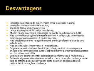  Inexistência de troca de experiências entre professor e aluno;
 Inexistência de convivência humana;
 O ensino torna-se menos efetivo;
 Lenta adaptação à EAD pelos brasileiros;
 Muitos não têm acesso à tecnologia de ponta para financiar o EAD;
 Alto custo da produção de material teórico. A adaptação do conteúdo
didático para novas mídias é muito oneroso;
 Não proporciona uma relação humana alunos/professor típica de uma
sala de aula.
 Não gera reações imprevistas e imediatistas.
 Exige elevados investimentos iniciais, isto é, muitos recursos para a
criação dos conteúdos dos cursos, especialmente para produtos/suportes
em formato multimídia
 Exige alguns conhecimentos tecnológicos (informática e multimídia);
 Enfrenta alguns obstáculos relacionados com a reduzida confiança neste
tipo de estratégias educativas por parte dos mais conservadores e
resistentes à inovação e mudança.
 