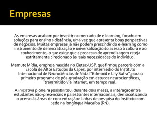 As empresas acabam por investir no mercado de e-learning, focado em
soluções para ensino a distância, uma vez que apresenta boas perspectivas
de negócios. Muitas empresas já não podem prescindir do e-learning como
instrumento de democratização e universalização do acesso à cultura e ao
conhecimento, o que exige que o processo de aprendizagem esteja
estritamente direcionado às reais necessidades do indivíduo.
Mamute Mídia, empresa nascida no Cietec-USP, que firmou parceria com a
Escola de Altos Estudos da Capes, por intermédio do Instituto
Internacional de Neurociências de Natal "Edmond e Lily Safra", para o
primeiro programa de pós-graduação em estudos neurocientíficos,
transmitido via internet, em tempo real.
A iniciativa pioneira possibilitou, durante dois meses, a interação entre
estudantes não-presenciais e palestrantes internacionais, democratizando
o acesso às áreas de concentração e linhas de pesquisa do Instituto com
sede na longínqua Macaíba (RN).
 