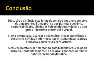Educação a distância está longe de ser algo que aluno se serve
de algo pronto. É uma prática que permite equilíbrio,
responsabilidade, aliados às habilidades individuais e as do
grupo - de forma presencial e virtual.
Nessa perspectiva, avançar é necessário.Trocar experiências,
esclarecer dúvidas e inferir resultados, juntando as práticas
educativas presenciais com virtuais.
A educação está experimentando possibilidades educacionais
incríveis, tornando mais fácil e acessível conhecer, aprender,
saborear o mundo do saber.
 