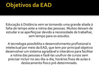 Educação à Distância vem se tornando uma grande aliada à
falta de tempo ante a rotina das pessoas. Muitos deixam de
estudar e se aperfeiçoar devido a necessidade de trabalhar,
sem tempo para os estudos.
A tecnologia possibilita o desenvolvimento profissional e
intelectual por meio da EAD, que tem por principal objetivo
desenvolver um sistema agradável e interativo para facilitar
a rotina das pessoas e fazê-las usufruir de cursos sem
precisar incluir no seu dia-a-dia, horários fixos de aulas e
deslocamento físico pré-determinado.
 